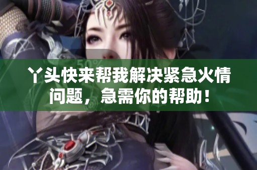 丫头快来帮我解决紧急火情问题，急需你的帮助！