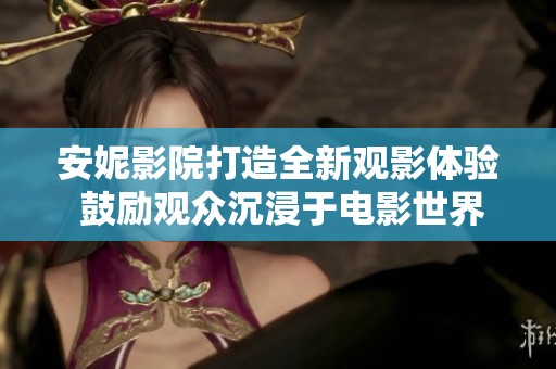 安妮影院打造全新观影体验 鼓励观众沉浸于电影世界