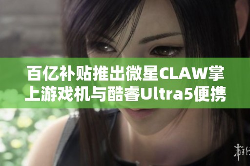 百亿补贴推出微星CLAW掌上游戏机与酷睿Ultra5便携游戏本新选择