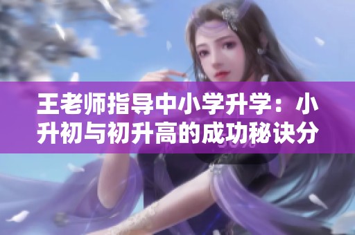 王老师指导中小学升学：小升初与初升高的成功秘诀分享