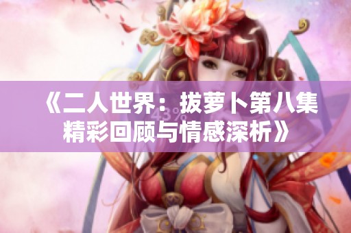 《二人世界：拔萝卜第八集精彩回顾与情感深析》