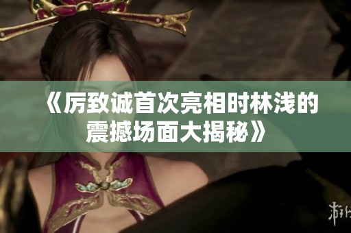 《厉致诚首次亮相时林浅的震撼场面大揭秘》