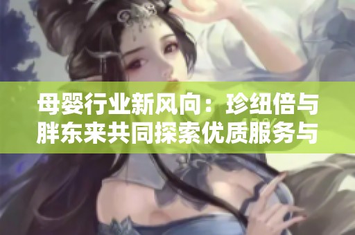 母婴行业新风向：珍纽倍与胖东来共同探索优质服务与产品品质提升之路