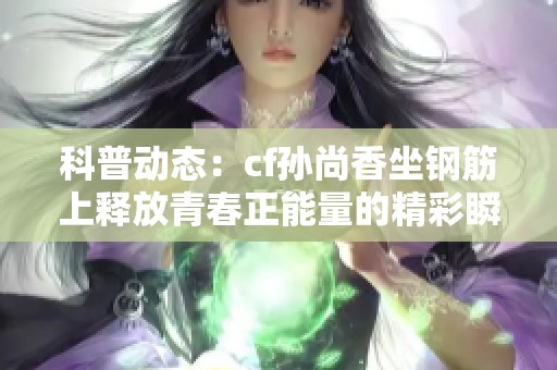 科普动态：cf孙尚香坐钢筋上释放青春正能量的精彩瞬间