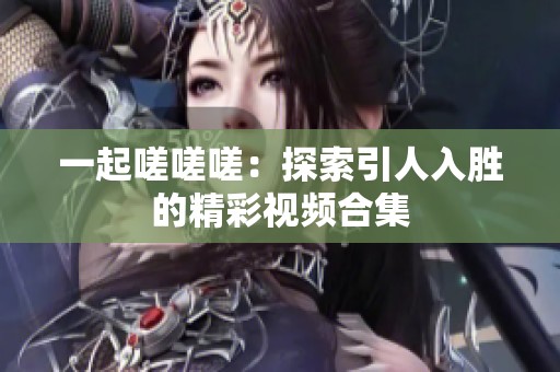 一起嗟嗟嗟：探索引人入胜的精彩视频合集