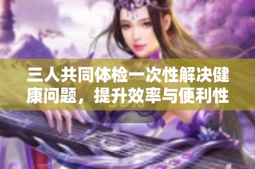 三人共同体检一次性解决健康问题，提升效率与便利性