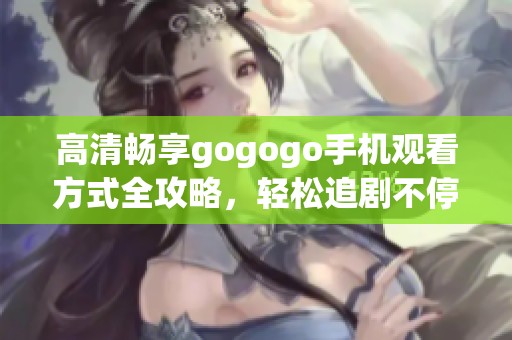 高清畅享gogogo手机观看方式全攻略，轻松追剧不停歇