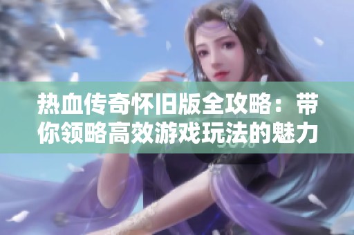 热血传奇怀旧版全攻略：带你领略高效游戏玩法的魅力