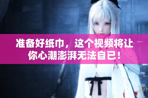 准备好纸巾，这个视频将让你心潮澎湃无法自已！