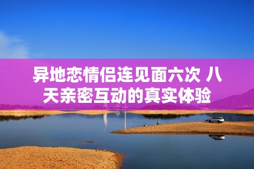 异地恋情侣连见面六次 八天亲密互动的真实体验