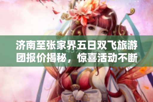 济南至张家界五日双飞旅游团报价揭秘，惊喜活动不断呈现