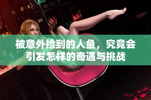 被意外捡到的人鱼，究竟会引发怎样的奇遇与挑战