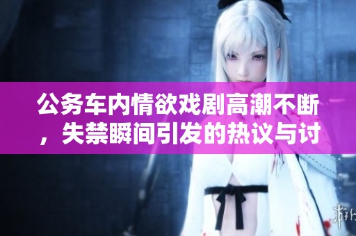 公务车内情欲戏剧高潮不断，失禁瞬间引发的热议与讨论