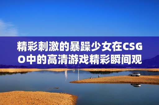 精彩刺激的暴躁少女在CSGO中的高清游戏精彩瞬间观看攻略
