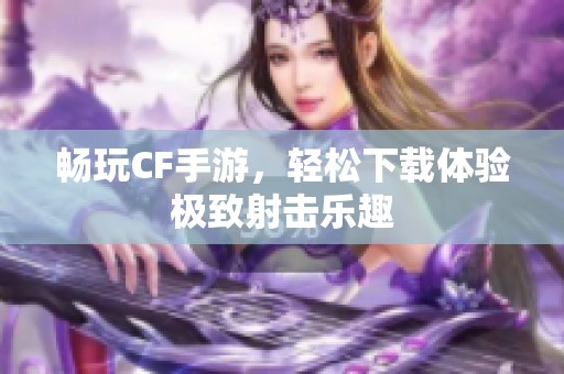 畅玩CF手游，轻松下载体验极致射击乐趣