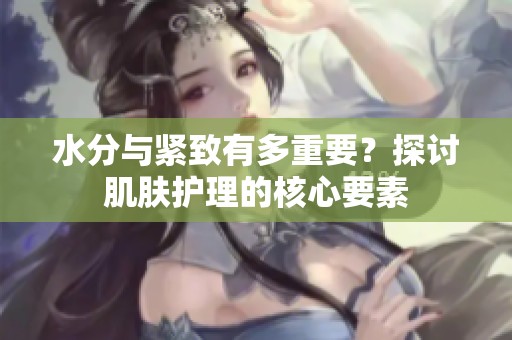 水分与紧致有多重要？探讨肌肤护理的核心要素