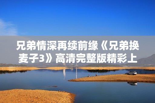 兄弟情深再续前缘《兄弟换麦子3》高清完整版精彩上映
