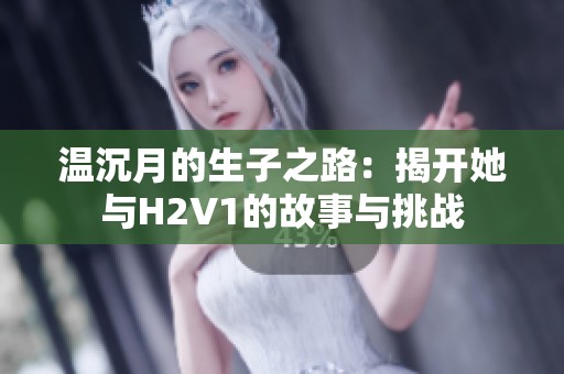 温沉月的生子之路：揭开她与H2V1的故事与挑战