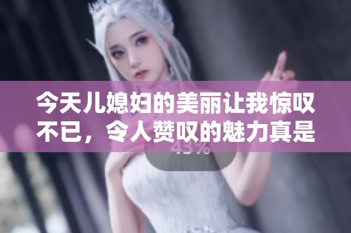 今天儿媳妇的美丽让我惊叹不已，令人赞叹的魅力真是无可比拟