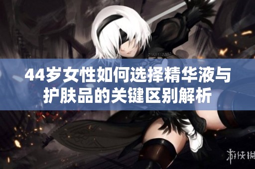 44岁女性如何选择精华液与护肤品的关键区别解析