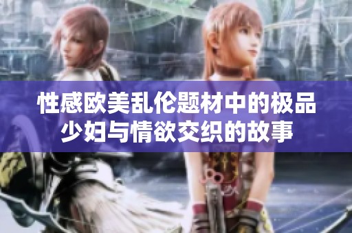 性感欧美乱伦题材中的极品少妇与情欲交织的故事
