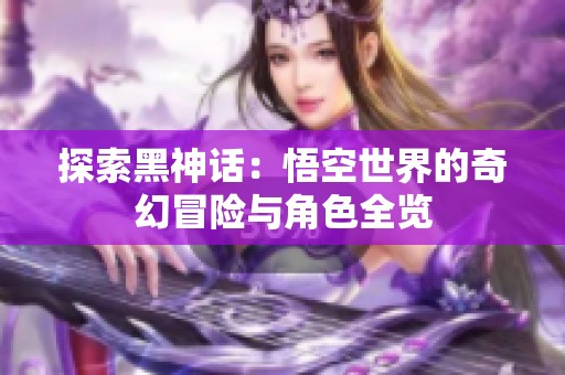 探索黑神话：悟空世界的奇幻冒险与角色全览