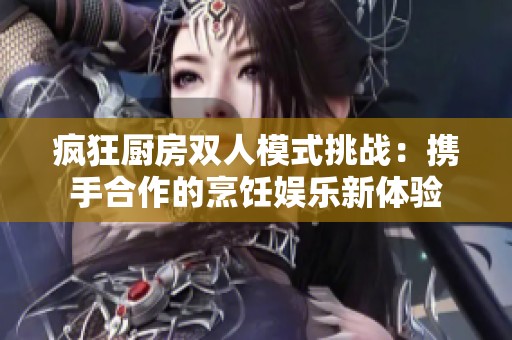 疯狂厨房双人模式挑战：携手合作的烹饪娱乐新体验