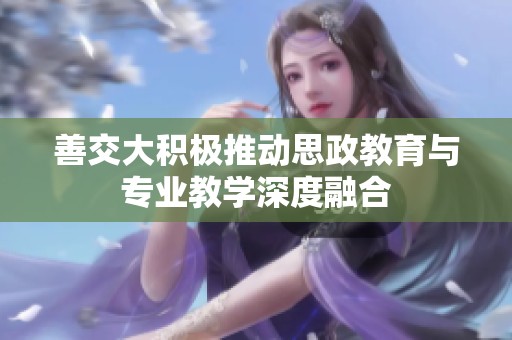 善交大积极推动思政教育与专业教学深度融合