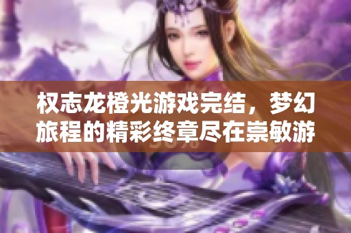 权志龙橙光游戏完结，梦幻旅程的精彩终章尽在崇敏游戏网