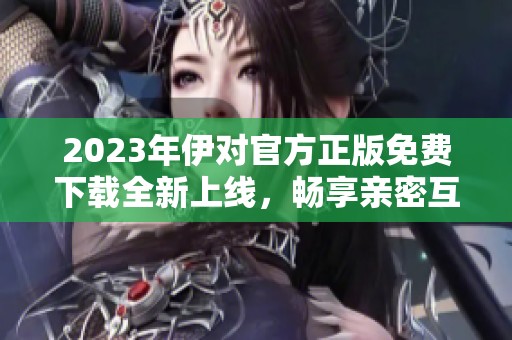 2023年伊对官方正版免费下载全新上线，畅享亲密互动体验