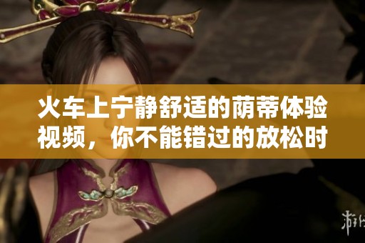 火车上宁静舒适的荫蒂体验视频，你不能错过的放松时刻