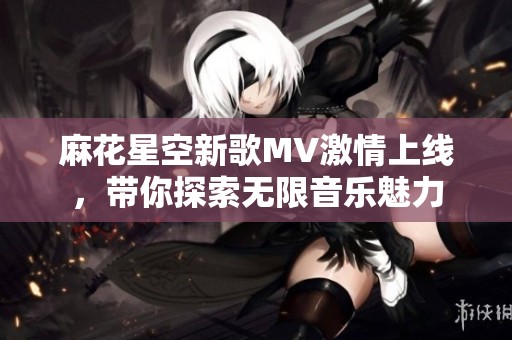 麻花星空新歌MV激情上线，带你探索无限音乐魅力