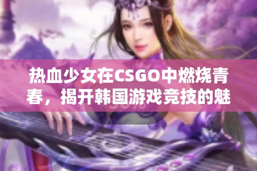 热血少女在CSGO中燃烧青春，揭开韩国游戏竞技的魅力之旅