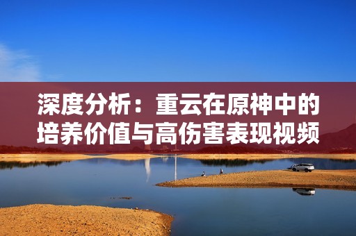 深度分析：重云在原神中的培养价值与高伤害表现视频分享