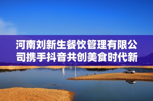 河南刘新生餐饮管理有限公司携手抖音共创美食时代新篇章