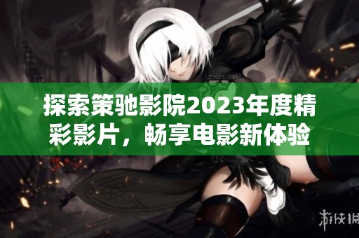 探索策驰影院2023年度精彩影片，畅享电影新体验