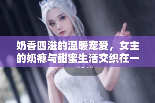 奶香四溢的温暖宠爱，女主的奶瘾与甜蜜生活交织在一起