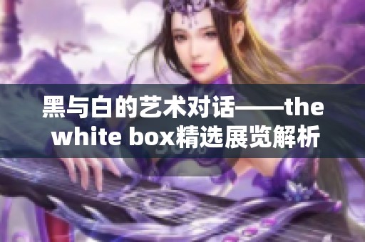 黑与白的艺术对话——the white box精选展览解析