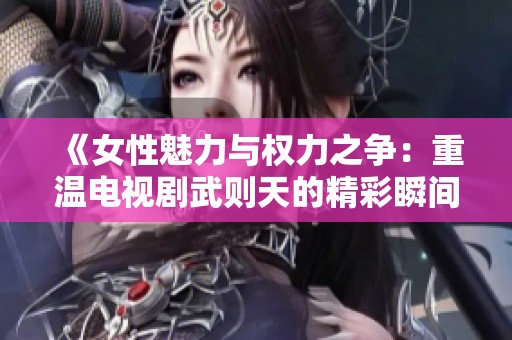 《女性魅力与权力之争：重温电视剧武则天的精彩瞬间》