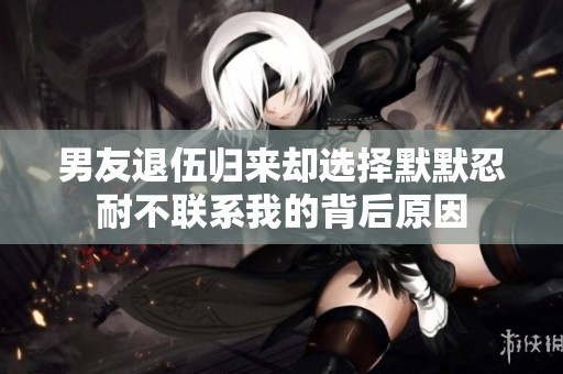 男友退伍归来却选择默默忍耐不联系我的背后原因