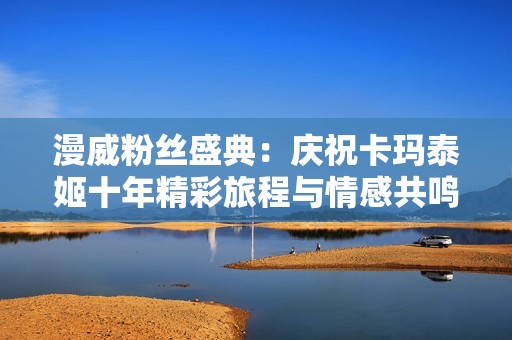 漫威粉丝盛典：庆祝卡玛泰姬十年精彩旅程与情感共鸣