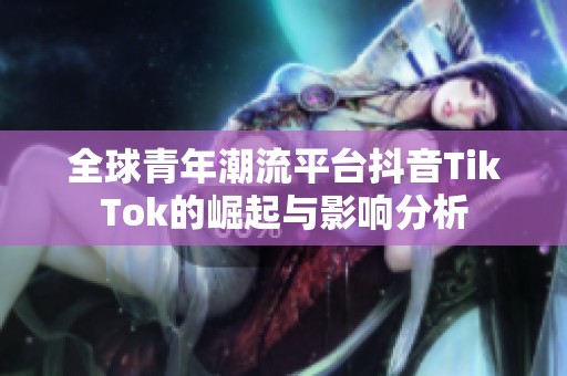 全球青年潮流平台抖音TikTok的崛起与影响分析