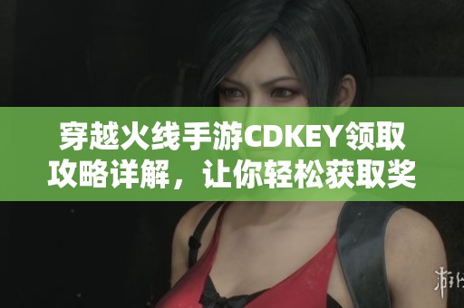 穿越火线手游CDKEY领取攻略详解，让你轻松获取奖励