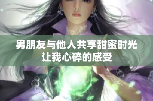 男朋友与他人共享甜蜜时光让我心碎的感受