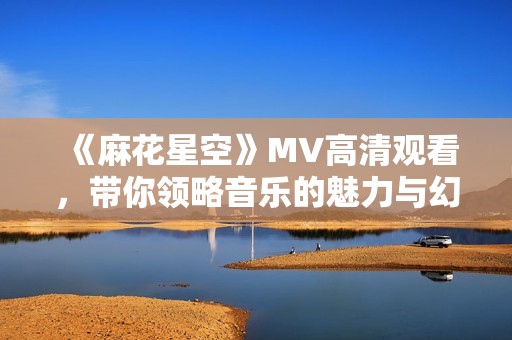 《麻花星空》MV高清观看，带你领略音乐的魅力与幻想世界