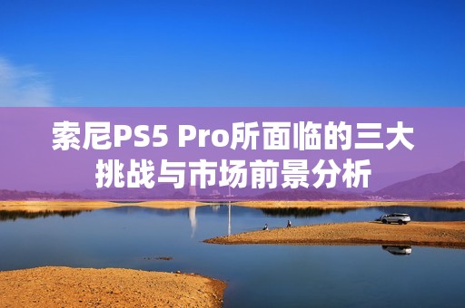 索尼PS5 Pro所面临的三大挑战与市场前景分析