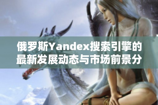 俄罗斯Yandex搜索引擎的最新发展动态与市场前景分析