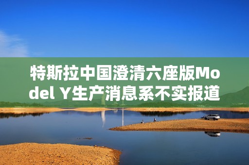 特斯拉中国澄清六座版Model Y生产消息系不实报道