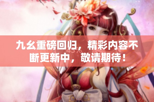 九幺重磅回归，精彩内容不断更新中，敬请期待！