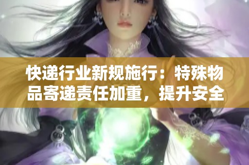 快递行业新规施行：特殊物品寄递责任加重，提升安全保障